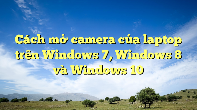 Cách mở camera của laptop trên Windows 7, Windows 8 và Windows 10