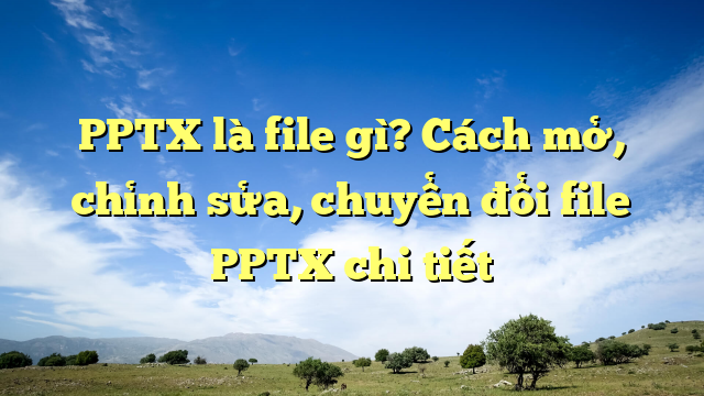 PPTX là file gì? Cách mở, chỉnh sửa, chuyển đổi file PPTX chi tiết