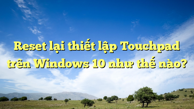 Reset lại thiết lập Touchpad trên Windows 10 như thế nào?