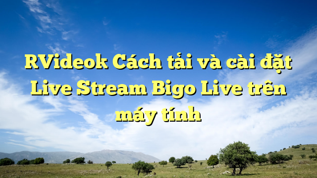 [Video] Cách tải và cài đặt Live Stream Bigo Live trên máy tính